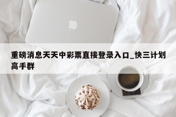 重磅消息天天中彩票直接登录入口_快三计划高手群