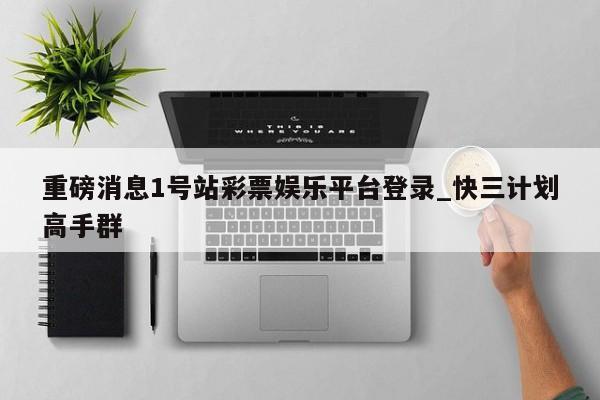 重磅消息1号站彩票娱乐平台登录_快三计划高手群
