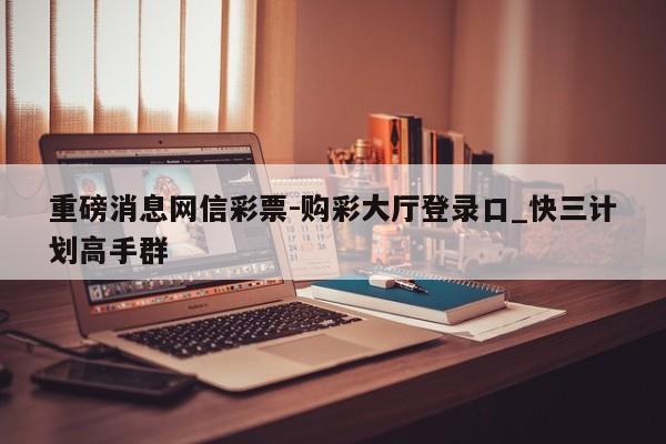 重磅消息网信彩票-购彩大厅登录口_快三计划高手群