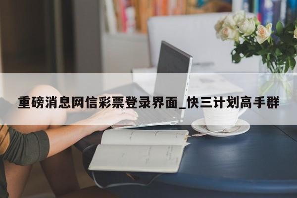 重磅消息网信彩票登录界面_快三计划高手群