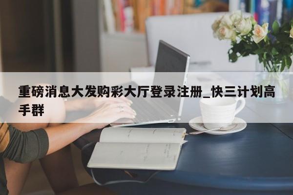 重磅消息大发购彩大厅登录注册_快三计划高手群