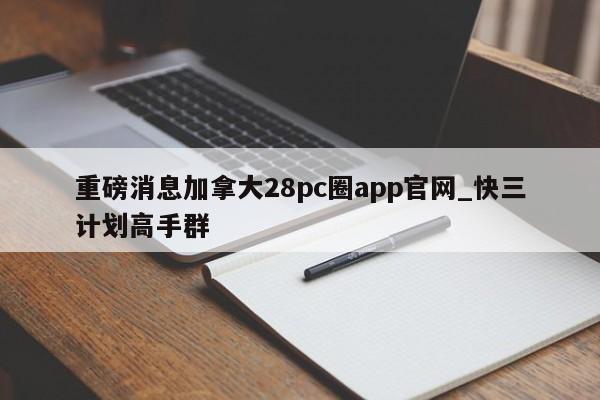重磅消息加拿大28pc圈app官网_快三计划高手群