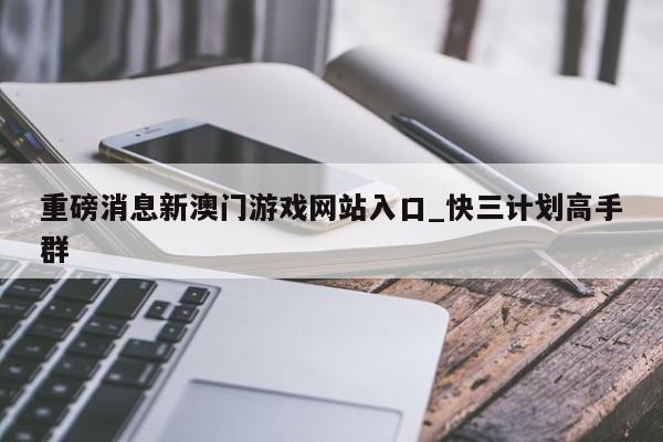 重磅消息新澳门游戏网站入口_快三计划高手群