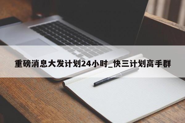 重磅消息大发计划24小时_快三计划高手群