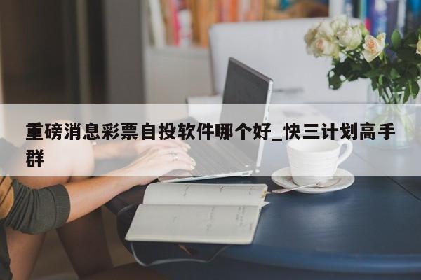 重磅消息彩票自投软件哪个好_快三计划高手群