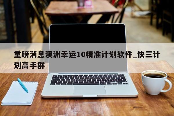 重磅消息澳洲幸运10精准计划软件_快三计划高手群