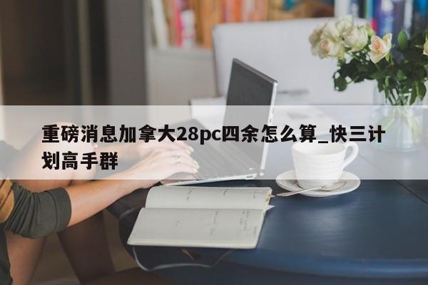 重磅消息加拿大28pc四余怎么算_快三计划高手群