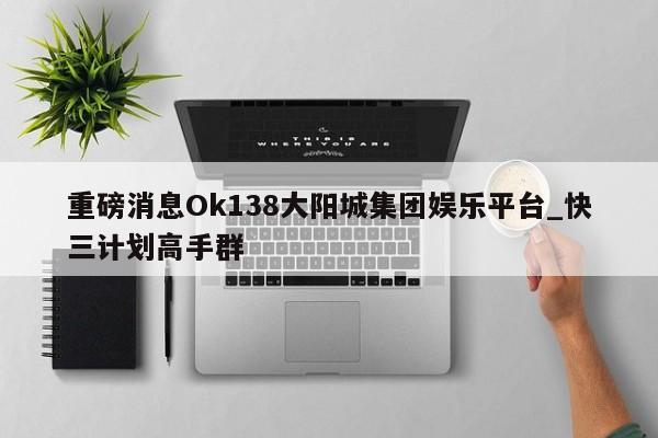 重磅消息Ok138大阳城集团娱乐平台_快三计划高手群