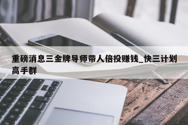 重磅消息三金牌导师带人倍投赚钱_快三计划高手群