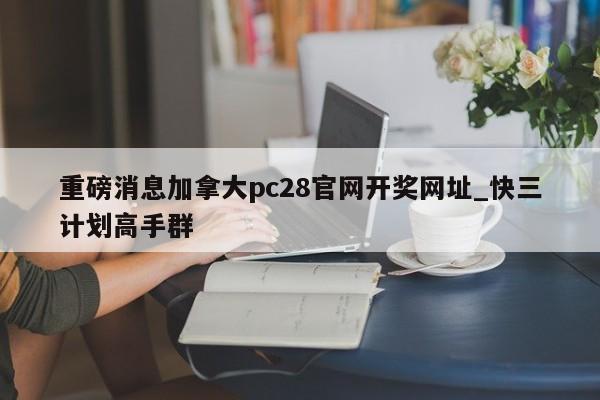 重磅消息加拿大pc28官网开奖网址_快三计划高手群