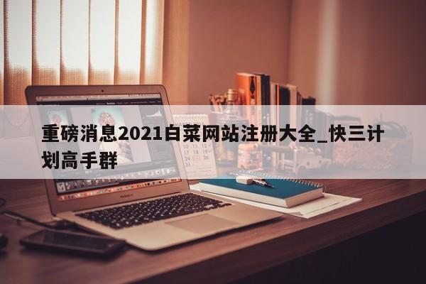 重磅消息2021白菜网站注册大全_快三计划高手群