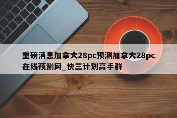 重磅消息加拿大28pc预测加拿大28pc在线预测网_快三计划高手群