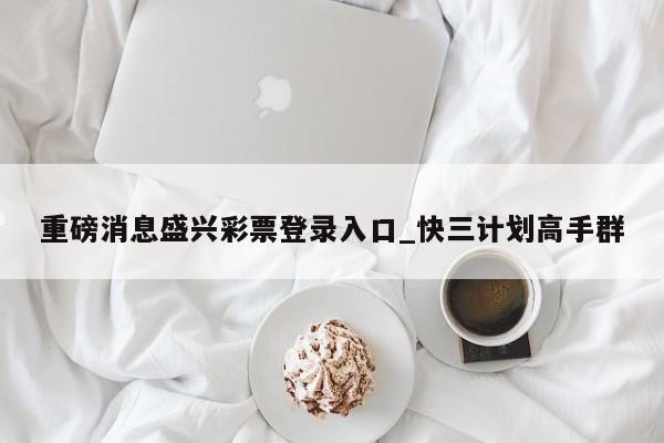 重磅消息盛兴彩票登录入口_快三计划高手群
