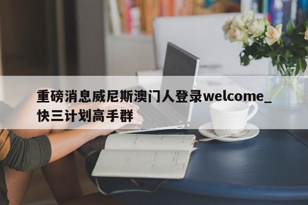 重磅消息威尼斯澳门人登录welcome_快三计划高手群