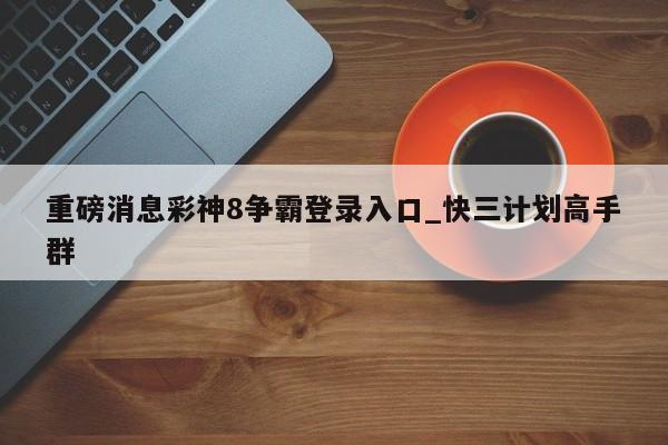 重磅消息彩神8争霸登录入口_快三计划高手群