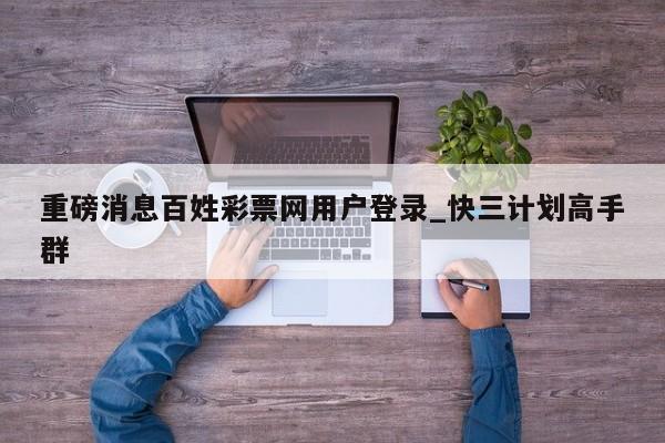 重磅消息百姓彩票网用户登录_快三计划高手群