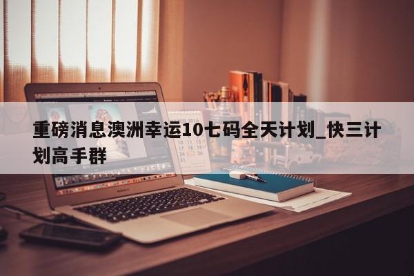 重磅消息澳洲幸运10七码全天计划_快三计划高手群