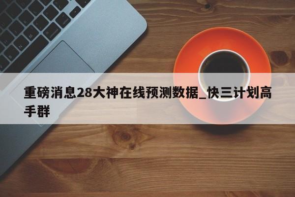重磅消息28大神在线预测数据_快三计划高手群