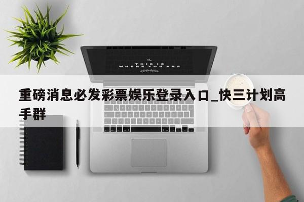 重磅消息必发彩票娱乐登录入口_快三计划高手群