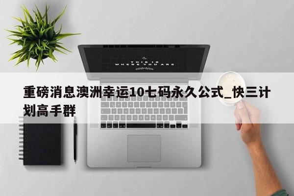 重磅消息澳洲幸运10七码永久公式_快三计划高手群