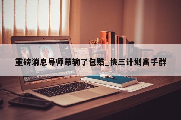 重磅消息导师带输了包赔_快三计划高手群