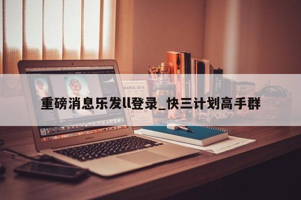 重磅消息乐发ll登录_快三计划高手群
