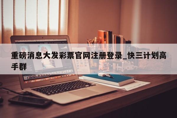 重磅消息大发彩票官网注册登录_快三计划高手群