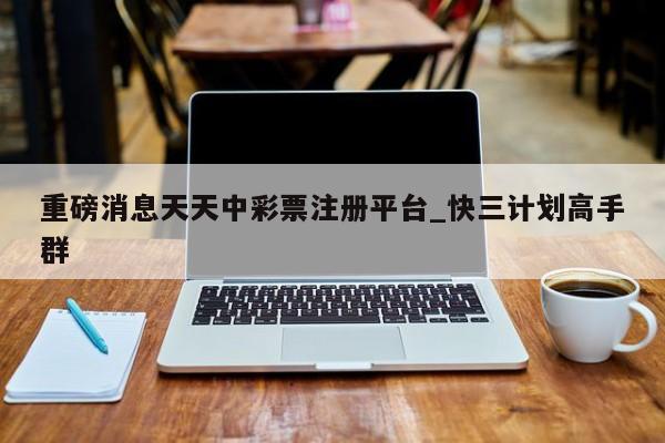 重磅消息天天中彩票注册平台_快三计划高手群