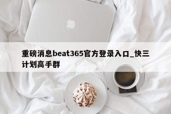 重磅消息beat365官方登录入口_快三计划高手群