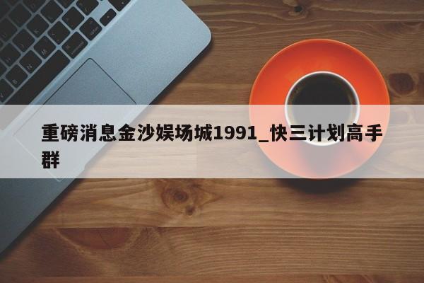 重磅消息金沙娱场城1991_快三计划高手群