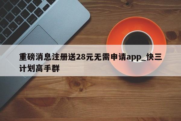 重磅消息注册送28元无需申请app_快三计划高手群