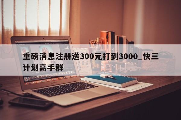 重磅消息注册送300元打到3000_快三计划高手群