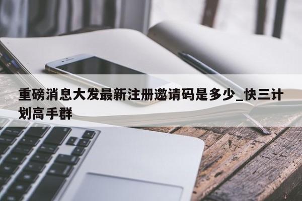 重磅消息大发最新注册邀请码是多少_快三计划高手群