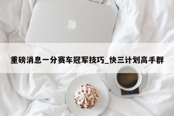 重磅消息一分赛车冠军技巧_快三计划高手群