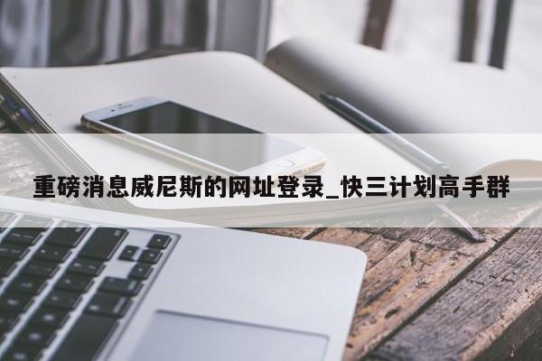 重磅消息威尼斯的网址登录_快三计划高手群