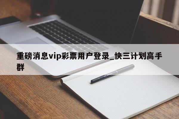 重磅消息vip彩票用户登录_快三计划高手群