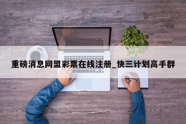 重磅消息网盟彩票在线注册_快三计划高手群