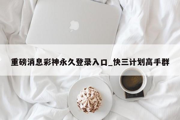 重磅消息彩神永久登录入口_快三计划高手群
